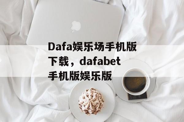 Dafa娱乐场手机版下载，dafabet手机版娱乐版